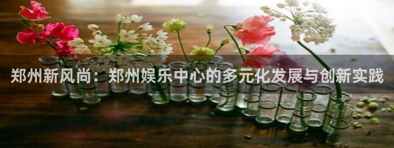 fun88·乐天堂：郑州新风尚：郑州娱乐中心的多元化发展与创新实践